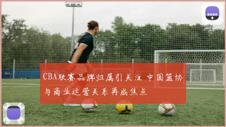 CBA联赛品牌归属引关注 中国篮协与商业运营关系再成焦点