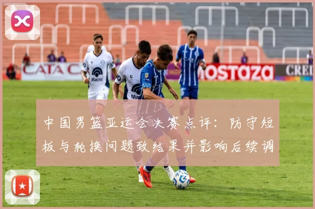 中国男篮亚运会决赛点评：防守短板与轮换问题致结果并影响后续调整