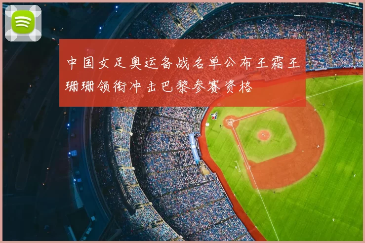 中国女足奥运备战名单公布王霜王珊珊领衔冲击巴黎参赛资格