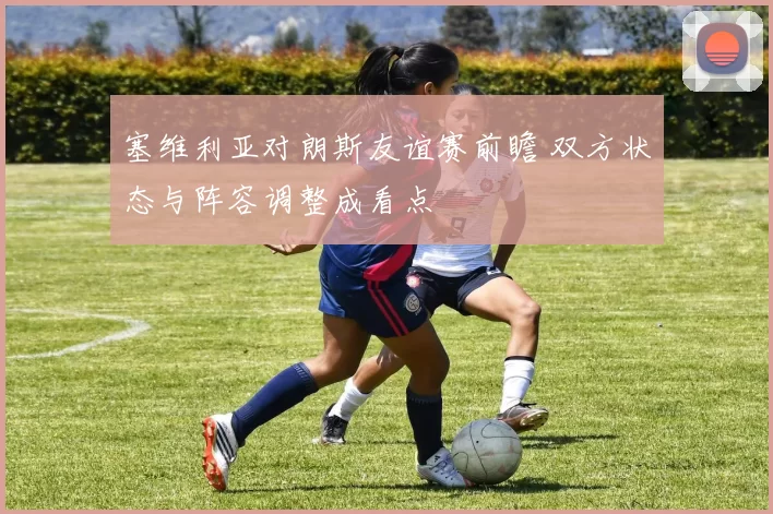 塞维利亚对朗斯友谊赛前瞻 双方状态与阵容调整成看点