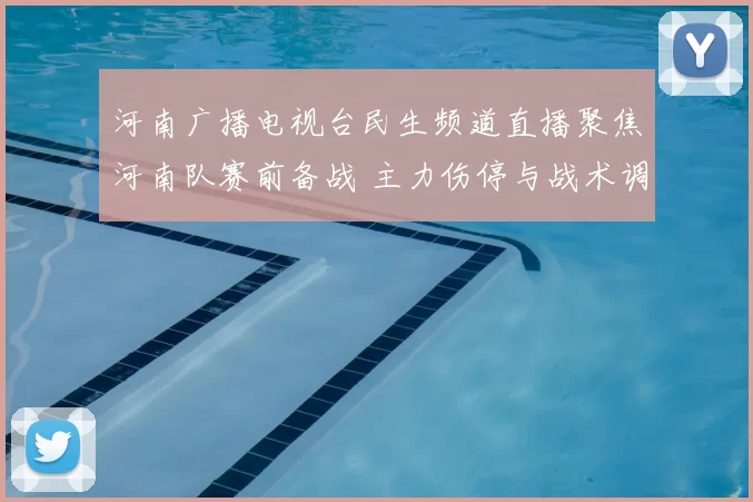 河南广播电视台民生频道直播聚焦河南队赛前备战 主力伤停与战术调整成看点
