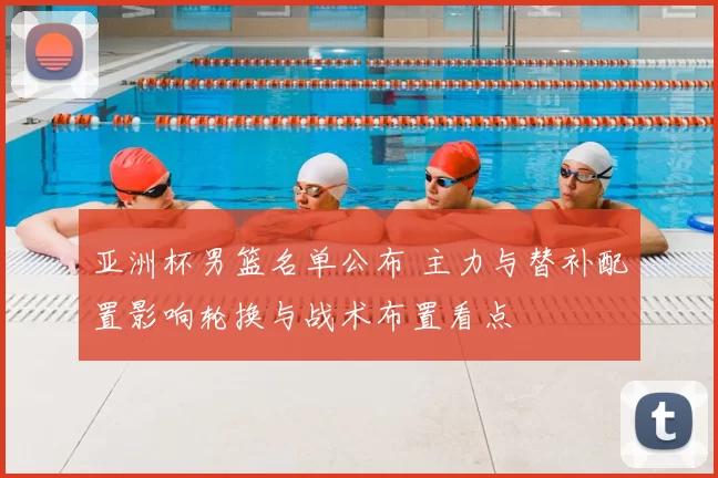 亚洲杯男篮名单公布 主力与替补配置影响轮换与战术布置看点