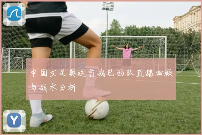 中国女足奥运首战巴西队直播回顾与战术分析