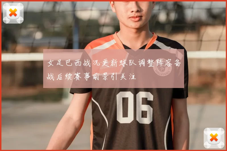 女足巴西战况更新球队调整阵容备战后续赛事前景引关注