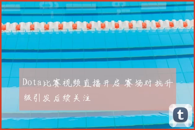 Dota比赛视频直播开启 赛场对抗升级引发后续关注