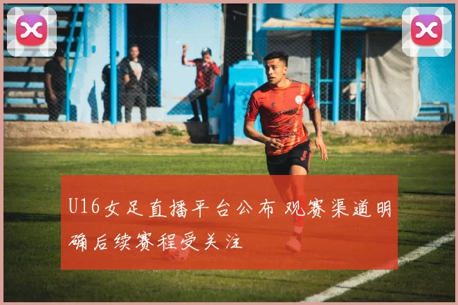 U16女足直播平台公布 观赛渠道明确后续赛程受关注