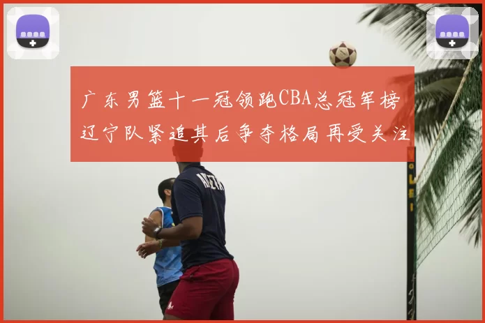 广东男篮十一冠领跑CBA总冠军榜 辽宁队紧追其后争夺格局再受关注