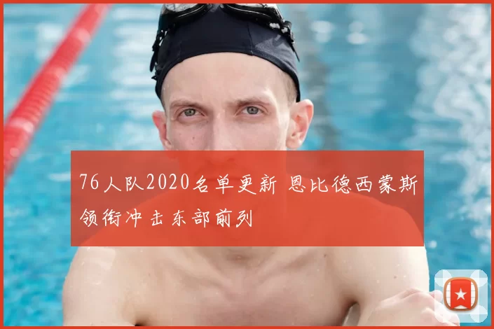 76人队2020名单更新 恩比德西蒙斯领衔冲击东部前列