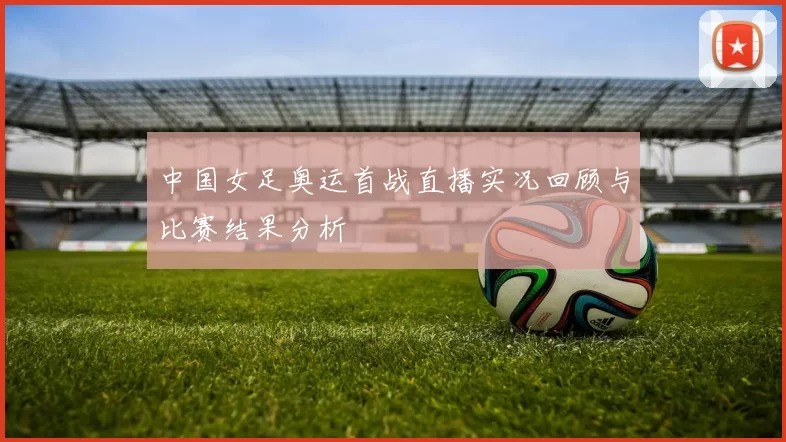 中国女足奥运首战直播实况回顾与比赛结果分析