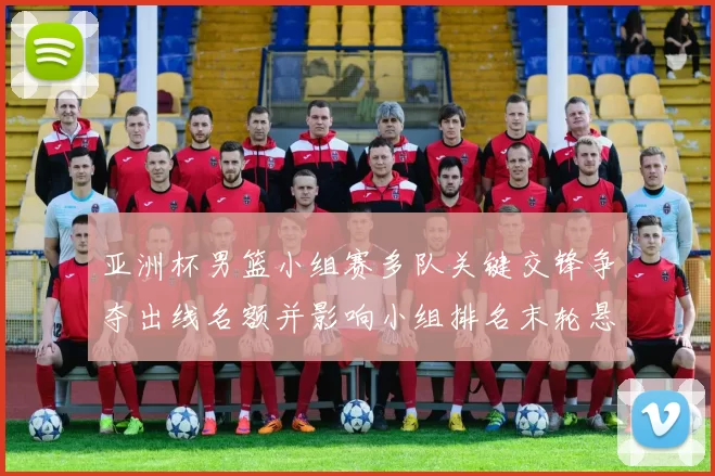 亚洲杯男篮小组赛多队关键交锋争夺出线名额并影响小组排名末轮悬念仍存