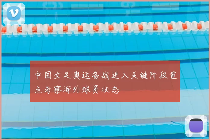 中国女足奥运备战进入关键阶段重点考察海外球员状态