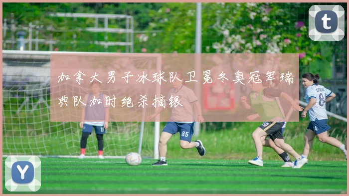 加拿大男子冰球队卫冕冬奥冠军瑞典队加时绝杀摘银