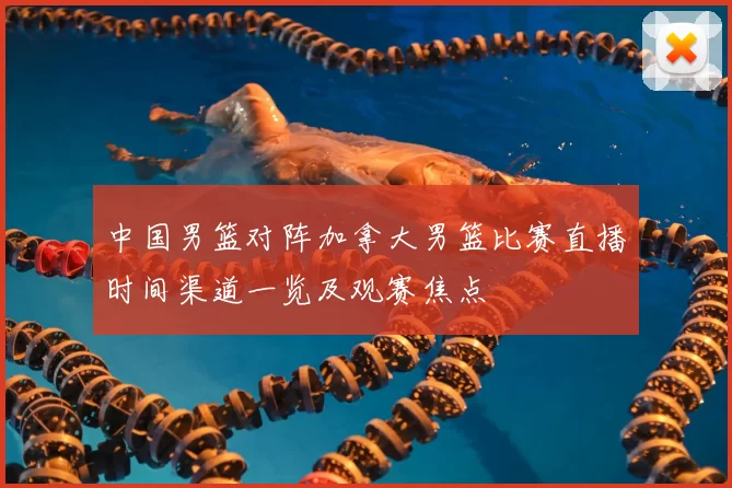 中国男篮对阵加拿大男篮比赛直播时间渠道一览及观赛焦点
