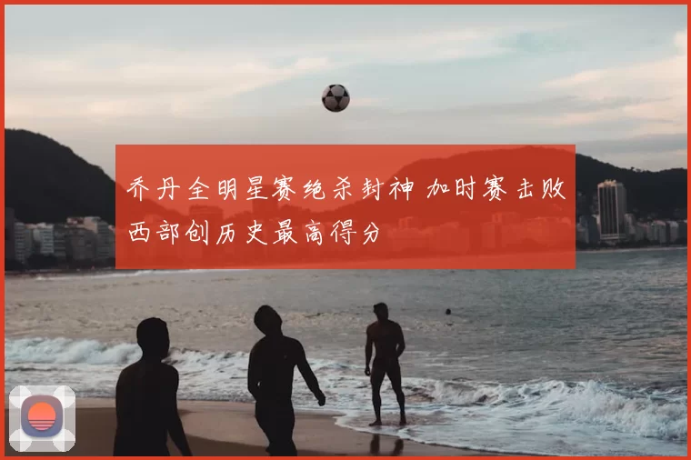 乔丹全明星赛绝杀封神 加时赛击败西部创历史最高得分