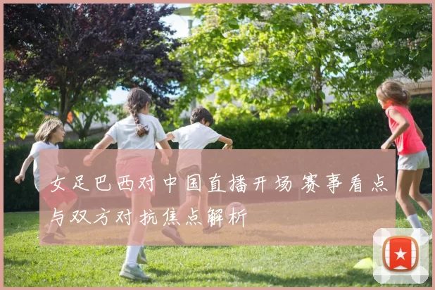 女足巴西对中国直播开场 赛事看点与双方对抗焦点解析