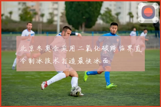 北京冬奥会采用二氧化碳跨临界直冷制冰技术打造最快冰面