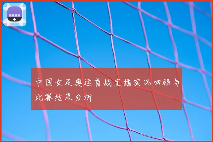 中国女足奥运首战直播实况回顾与比赛结果分析