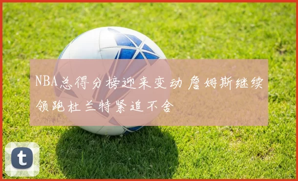 NBA总得分榜迎来变动 詹姆斯继续领跑杜兰特紧追不舍