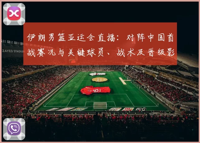 伊朗男篮亚运会直播：对阵中国首战赛况与关键球员、战术及晋级影响解析