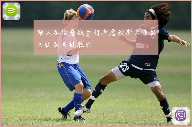 湖人客场鏖战步行者詹姆斯末节发力收获关键胜利