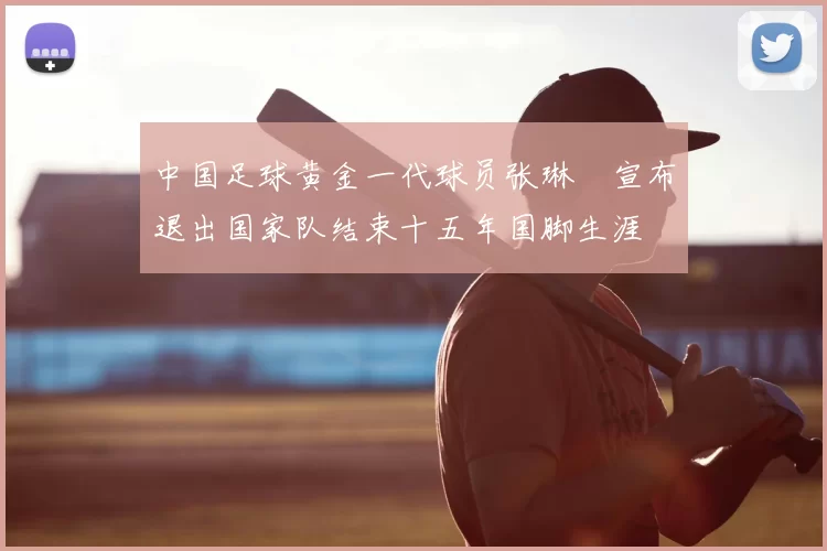 中国足球黄金一代球员张琳芃宣布退出国家队结束十五年国脚生涯