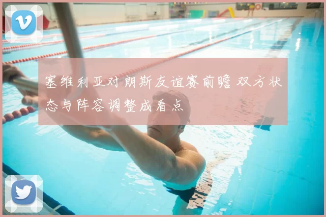 塞维利亚对朗斯友谊赛前瞻 双方状态与阵容调整成看点