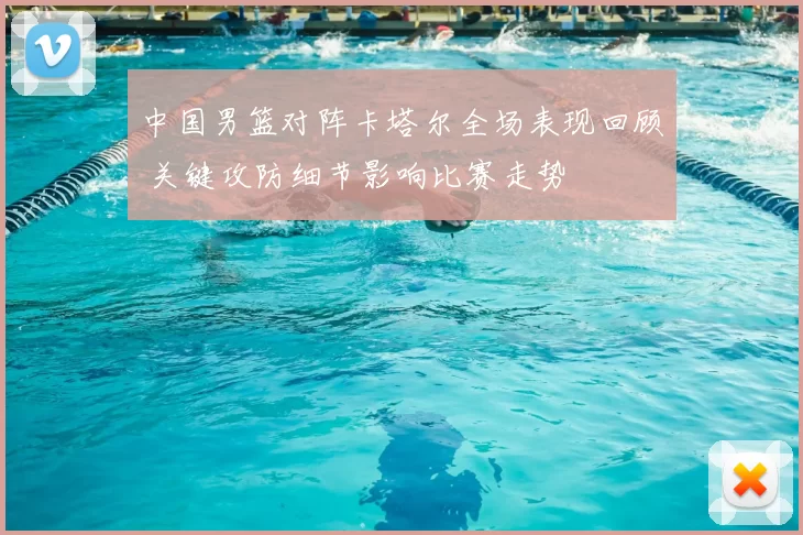 中国男篮对阵卡塔尔全场表现回顾 关键攻防细节影响比赛走势