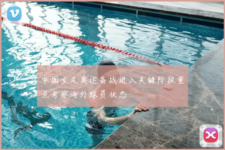 中国女足奥运备战进入关键阶段重点考察海外球员状态
