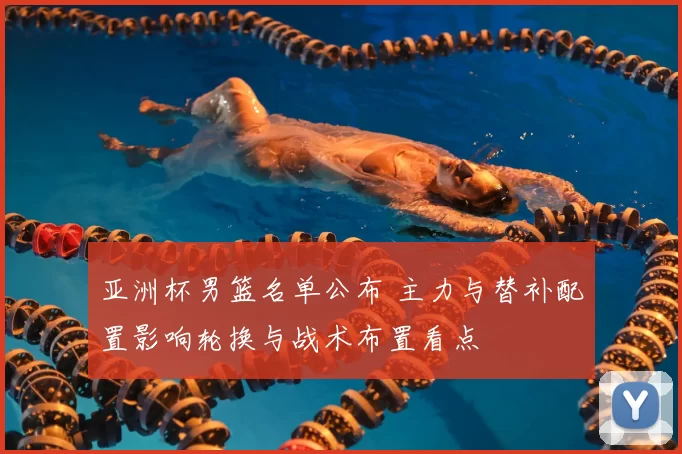 亚洲杯男篮名单公布 主力与替补配置影响轮换与战术布置看点