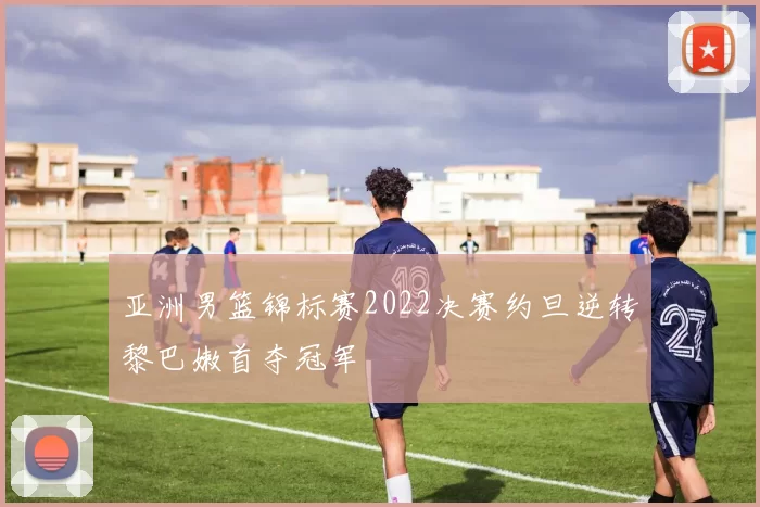 亚洲男篮锦标赛2022决赛约旦逆转黎巴嫩首夺冠军