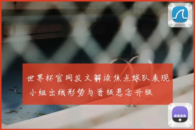 世界杯官网发文解读焦点球队表现 小组出线形势与晋级悬念升级