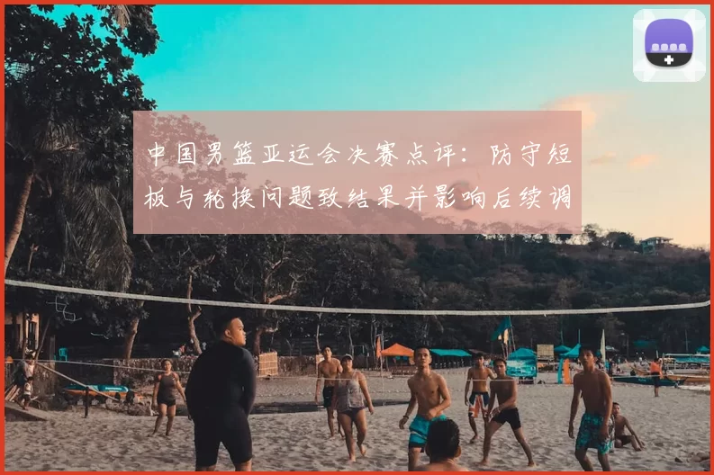 中国男篮亚运会决赛点评：防守短板与轮换问题致结果并影响后续调整