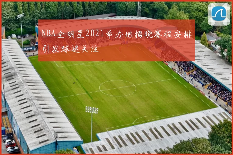 NBA全明星2021举办地揭晓赛程安排引发球迷关注