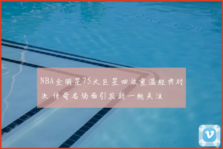 NBA全明星75大巨星回放重温经典对决 传奇名场面引发新一轮关注