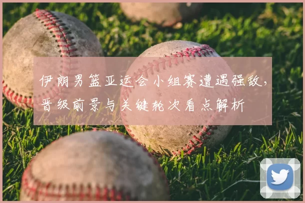 伊朗男篮亚运会小组赛遭遇强敌，晋级前景与关键轮次看点解析