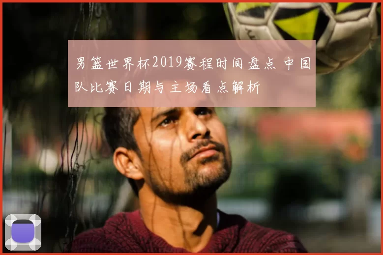 男篮世界杯2019赛程时间盘点 中国队比赛日期与主场看点解析