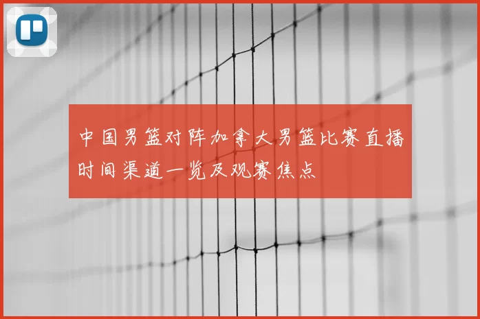 中国男篮对阵加拿大男篮比赛直播时间渠道一览及观赛焦点