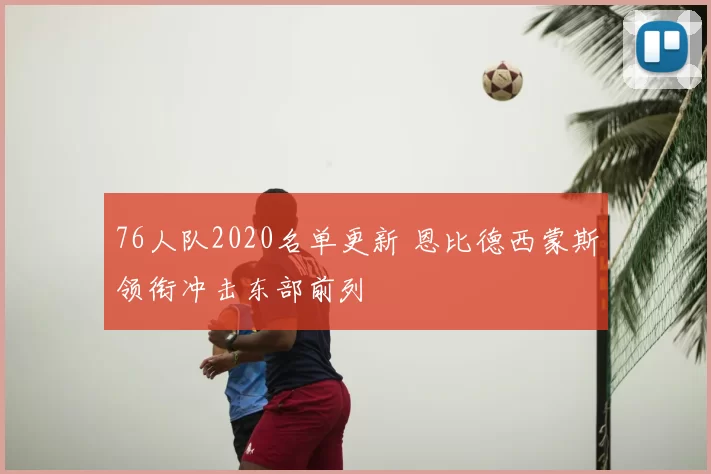 76人队2020名单更新 恩比德西蒙斯领衔冲击东部前列