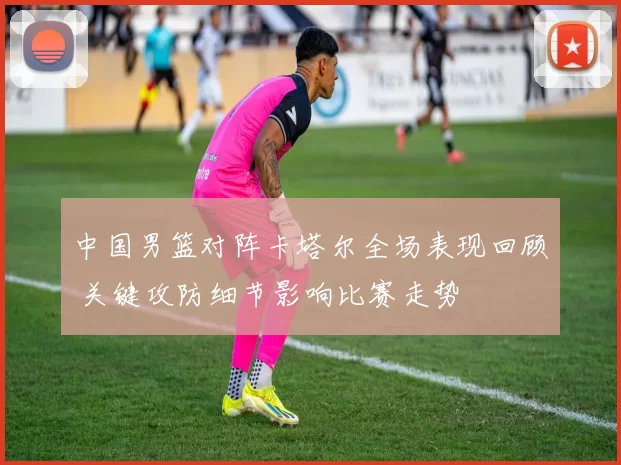 中国男篮对阵卡塔尔全场表现回顾 关键攻防细节影响比赛走势