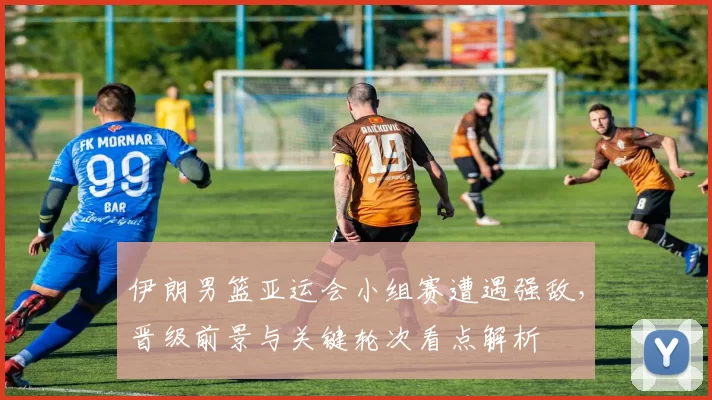 伊朗男篮亚运会小组赛遭遇强敌，晋级前景与关键轮次看点解析