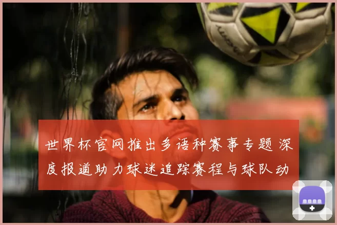 世界杯官网推出多语种赛事专题 深度报道助力球迷追踪赛程与球队动态
