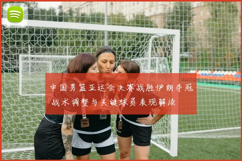 中国男篮亚运会决赛战胜伊朗夺冠 战术调整与关键球员表现解读