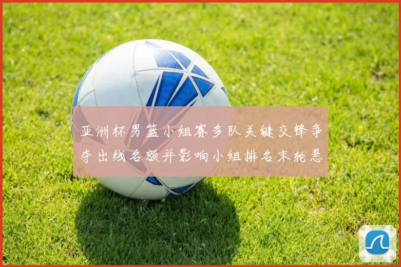 亚洲杯男篮小组赛多队关键交锋争夺出线名额并影响小组排名末轮悬念仍存