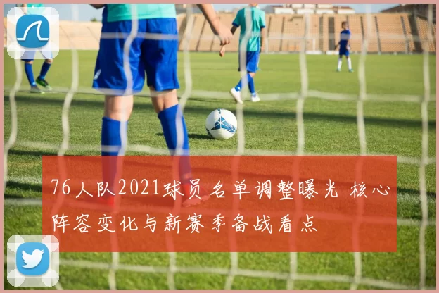 76人队2021球员名单调整曝光 核心阵容变化与新赛季备战看点